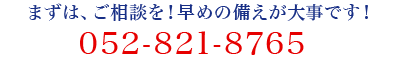 まずは、ご相談を!早めの備えが大事です!052-821-8765